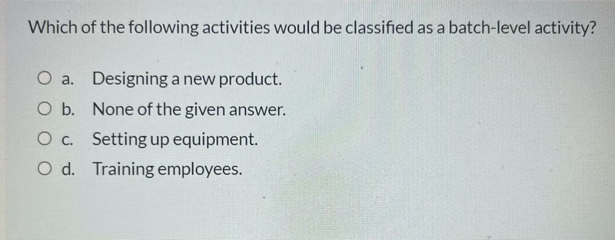 Which of the following activities would be classified as a batch-level activity?
O a. Designing a new product.
O b. None of the given answer.
O c. Setting up equipment.
O d. Training employees.
