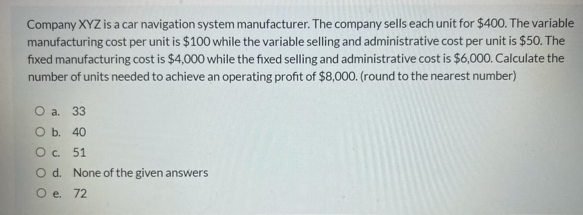 Company XYZ is a car navigation system manufacturer. The company sells each unit for $400. The variable
manufacturing cost per unit is $100 while the variable selling and administrative cost per unit is $50. The
fixed manufacturing cost is $4,000 while the fixed selling and administrative cost is $6,000. Calculate the
number of units needed to achieve an operating profit of $8,000. (round to the nearest number)
O a.
33
O b. 40
O C.
51
Od.
None of the given answers
O e. 72
