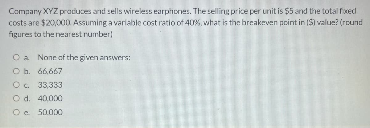 Company XYZ produces and sells wireless earphones. The selling price per unit is $5 and the total fixed
costs are $20,000. Assuming a variable cost ratio of 40%, what is the breakeven point in ($) value? (round
figures to the nearest number)
O a.
None of the given answers:
O b. 66,667
O c. 33,333
O d. 40,000
O e. 50,00O
