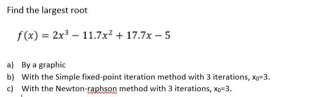 Find the largest root
f(x) = 2x³-11.7x² +17.7x - 5
a)
By a graphic
b) With the Simple fixed-point iteration method with 3 iterations, Xo=3.
c) With the Newton-raphson method with 3 iterations, Xo=3.