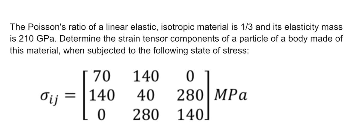 The Poisson's ratio of a linear elastic, isotropic material is 1/3 and its elasticity mass
is 210 GPa. Determine the strain tensor components of a particle of a body made of
this material, when subjected to the following state of stress:
σij
70
140
140 0
40 280 MPa
140]
LO 280