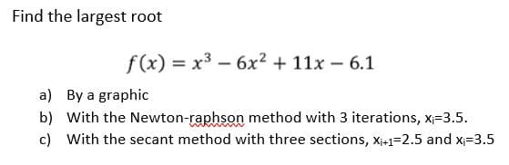 Find the largest root
f(x) = x³ - 6x² + 11x - 6.1
a) By a graphic
b) With the Newton-raphson method with 3 iterations, x₁=3.5.
c) With the secant method with three sections, X₁+1=2.5 and x₁-3.5