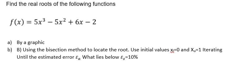 Find the real roots of the following functions
f(x) = 5x³5x² + 6x-2
a) By a graphic
b) B) Using the bisection method to locate the root. Use initial values x₁=0 and X₁=1 Iterating
Until the estimated error & What lies below -10%