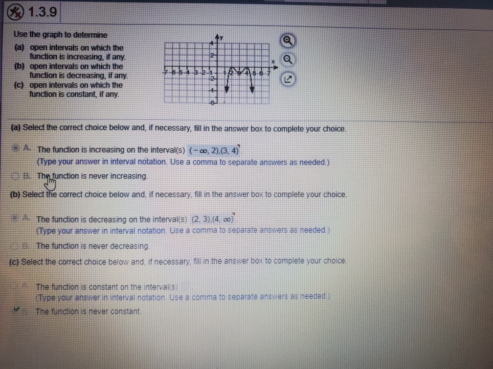 1.3.9
Use the graph to determine
(a) open intervals on which the
function is increasing, if any.
(b) open intervals on which the
function is decreasing, if any.
(C) open intervals on which the
function is constant, if any.
(a) Select the correct choice below and, if necessary, fill in the answer box to complete your choice.
OA The function is increasing on the interval(s) (-∞, 2),(3. 4)
(Type your answer in interval notation. Use a comma to separate answers as needed)
OB The function is never increasing.
(b) Select the correct choice below and if necessary fill in the answer box to complete your choice.
A The function is decreasing on the interval(s) (2. 3).(4, 00)
(Type your answer in interval notation Use a comma to separate answers as needed.)
The function is never decreasing.
(c) Select the correct choice below and, if necessary fill in the answer box to complete your choice.
The function is constant on the interval(s)
Type your answer in interval notation Use a comma to separate answers as needed.)
The function is never constant.
