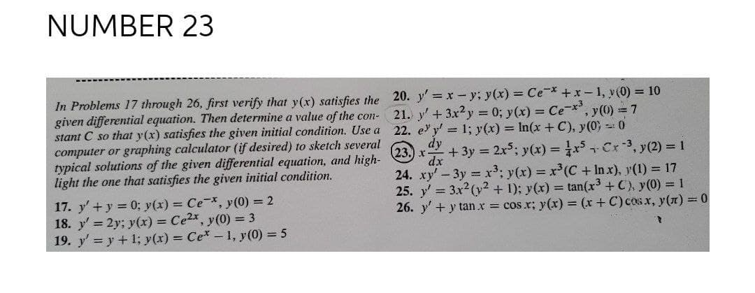 NUMBER 23
In Problems 17 through 26, first verify that y(x) satisfies the 20. y' = x- y; y(x) = Ce +x-1, v(0) = 10
given differential equation. Then determine a value of the con- 21. y' + 3x2y 0; y(x) = Ce-, y(0) =7
stant C so that y(x) satisfies the given initial condition. Use a 22. e y' 1; y(x) = In(x + C), y(0) 0
computer or graphing calculator (if desired) to sketch several
typical solutions of the given differential equation, and high-
light the one that satisfies the given initial condition.
dy
(23.) x-
xp,
+ 3y = 2x5; y(x) = Cr-3, y(2) = 1
24. xy'-3y x3; y(x) = r(C +In x), y(1) = 17
25. y' = 3x2(y2 + 1); y(x) = tan(r3 +C), y(0) = 1
26. y'+y tan x cos.r; y(x) = (r+ C) cosx, y() = 0
17. y'+y 0; y(x) = Ce-, y(0) = 2
18. y' 2y; y(x) = Ce2x, y(0) = 3
19. y' = y + 1; y(x) = Ce-1, y (0) = 5
