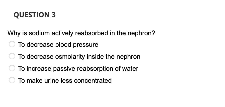 QUESTION 3
Why is sodium actively reabsorbed in the nephron?
To decrease blood pressure
To decrease osmolarity inside the nephron
To increase passive reabsorption of water
To make urine less concentrated
