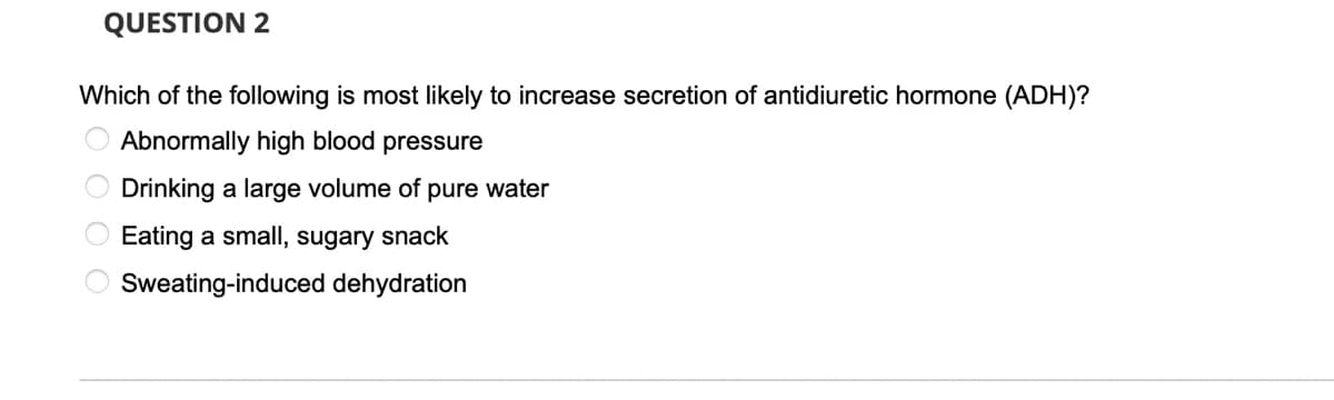 QUESTION 2
Which of the following is most likely to increase secretion of antidiuretic hormone (ADH)?
O Abnormally high blood pressure
Drinking a large volume of pure water
Eating a small, sugary snack
Sweating-induced dehydration
