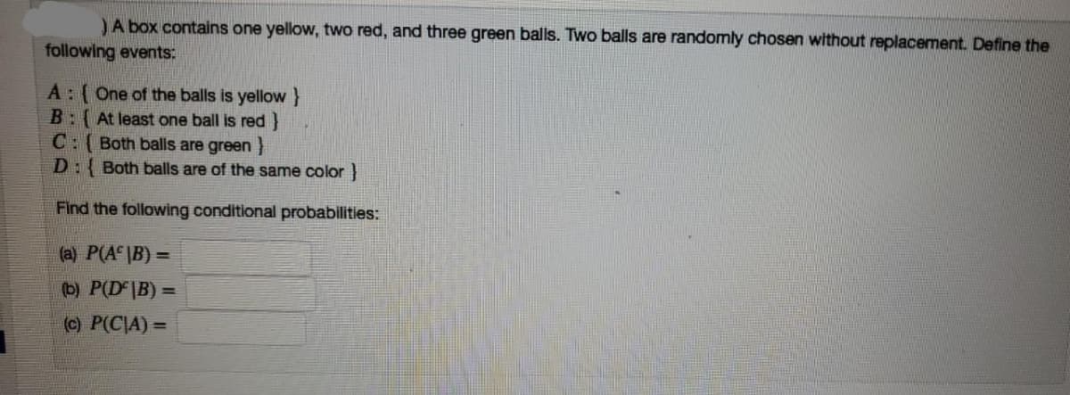 JA box contains one yellow, two red, and three green balls. Two balls are randomly chosen without replacement. Define the
following events:
A: (One of the balls is yellow}
B:(At least one ball is red}
C:( Both balls are green}
D: Both balls are of the same color}
Find the following conditional probabilities:
(a) P(A \B) =
(b) P(D |B) =
(c) P(C|A) =
