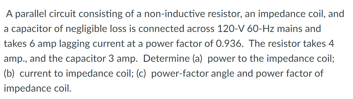 A parallel circuit consisting of a non-inductive resistor, an impedance coil, and
a capacitor of negligible loss is connected across 120-V 60-Hz mains and
takes 6 amp lagging current at a power factor of 0.936. The resistor takes 4
amp., and the capacitor 3 amp. Determine (a) power to the impedance coil;
(b) current to impedance coil; (c) power-factor angle and power factor of
impedance coil.