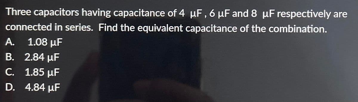 Three capacitors having capacitance of 4 µF, 6 μF and 8 µF respectively are
connected in series. Find the equivalent capacitance of the combination.
A. 1.08 μF
B. 2.84 μF
C. 1.85 µF
D. 4.84 μF