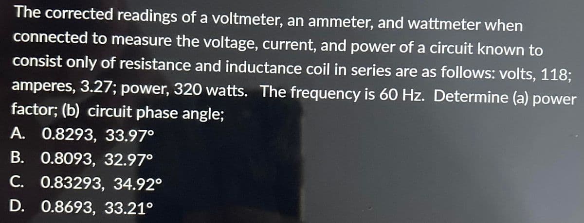 The corrected readings of a voltmeter, an ammeter, and wattmeter when
connected to measure the voltage, current, and power of a circuit known to
consist only of resistance and inductance coil in series are as follows: volts, 118;
amperes, 3.27; power, 320 watts. The frequency is 60 Hz. Determine (a) power
factor; (b) circuit phase angle;
A. 0.8293, 33.97°
B. 0.8093, 32.97°
C. 0.83293, 34.92°
D. 0.8693, 33.21°