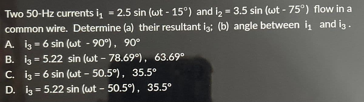 Two 50-Hz currents i₁ = 2.5 sin (wt -15°) and i₂= 3.5 sin (wt - 75°) flow in a
common wire. Determine (a) their resultant i3; (b) angle between ₁ and i3 .
A. 13 = 6 sin (wt - 90°), 90°
B. 13 = 5.22 sin (wt - 78.69°), 63.69°
C. 13 = 6 sin (wt - 50.5°), 35.5°
D.
13 = 5.22 sin (wt - 50.5°), 35.5°