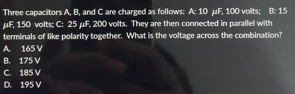 Three capacitors A, B, and C are charged as follows: A: 10 µF, 100 volts; B: 15
μF, 150 volts; C: 25 µF, 200 volts. They are then connected in parallel with
terminals of like polarity together. What is the voltage across the combination?
165 V
A.
B.
175 V
C. 185 V
D. 195 V