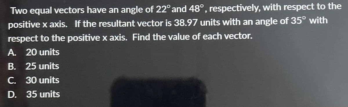 Two equal vectors have an angle of 22° and 48°, respectively, with respect to the
positive x axis. If the resultant vector is 38.97 units with an angle of 35° with
respect to the positive x axis. Find the value of each vector.
A. 20 units
B. 25 units
C. 30 units
D. 35 units