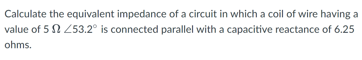 Calculate the equivalent impedance of a circuit in which a coil of wire having a
value of 5 253.2° is connected parallel with a capacitive reactance of 6.25
ohms.