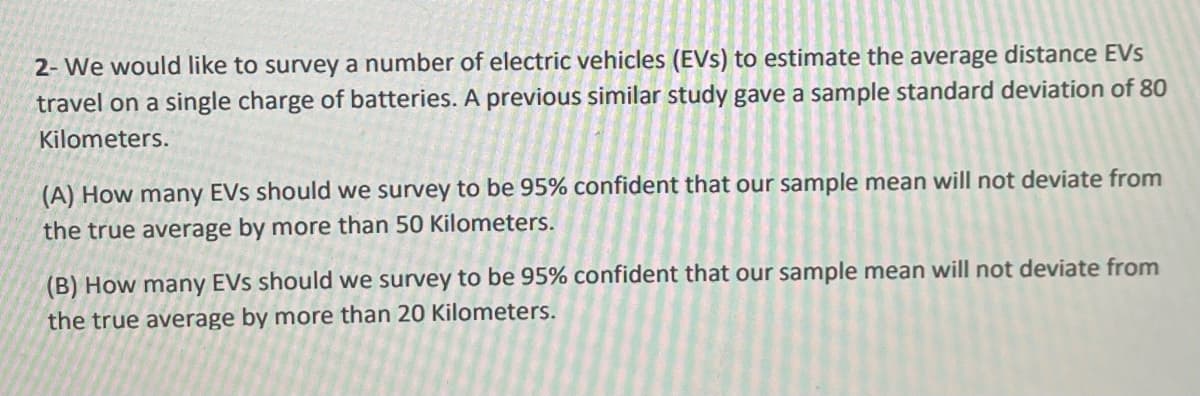 2- We would like to survey a number of electric vehicles (EVs) to estimate the average distance EVs
travel on a single charge of batteries. A previous similar study gave a sample standard deviation of 80
Kilometers.
(A) How many EVs should we survey to be 95% confident that our sample mean will not deviate from
the true average by more than 50 Kilometers.
(B) How many EVs should we survey to be 95% confident that our sample mean will not deviate from
the true average by more than 20 Kilometers.
