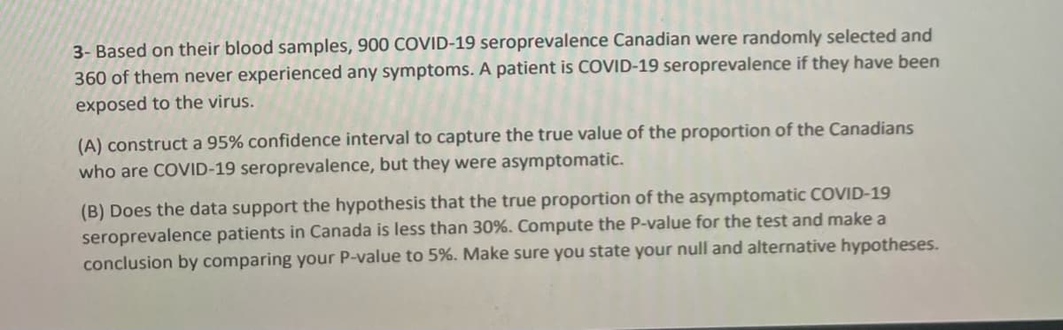 3- Based on their blood samples, 900 COVID-19 seroprevalence Canadian were randomly selected and
360 of them never experienced any symptoms. A patient is COVID-19 seroprevalence if they have been
exposed to the virus.
(A) construct a 95% confidence interval to capture the true value of the proportion of the Canadians
who are COVID-19 seroprevalence, but they were asymptomatic.
(B) Does the data support the hypothesis that the true proportion of the asymptomatic COVID-19
seroprevalence patients in Canada is less than 30%. Compute the P-value for the test and make a
conclusion by comparing your P-value to 5%. Make sure you state your null and alternative hypotheses.
