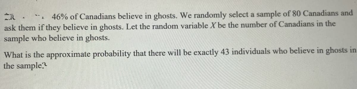 1 46% of Canadians believe in ghosts. We randomly select a sample of 80 Canadians and
ask them if they believe in ghosts. Let the random variable X be the number of Canadians in the
sample who believe in ghosts.
What is the approximate probability that there will be exactly 43 individuals who believe in ghosts in
the sample?

