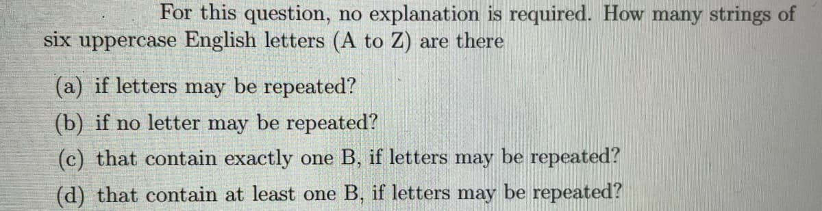 For this question, no explanation is required. How many strings of
six uppercase English letters (A to Z) are there
(a) if letters may be repeated?
(b) if no letter may be repeated?
(c) that contain exactly one B, if letters may be repeated?
(d) that contain at least one B, if letters may be repeated?
