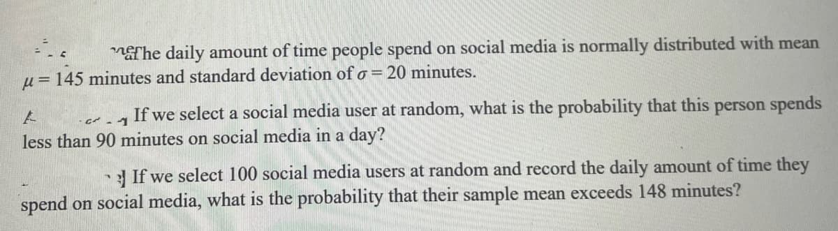 The daily amount of time people spend on social media is normally distributed with mean
u= 145 minutes and standard deviation of o = 20 minutes.
If we select a social media user at random, what is the probability that this person spends
less than 90 minutes on social media in a day?
3 If we select 100 social media users at random and record the daily amount of time they
spend on social media, what is the probability that their sample mean exceeds 148 minutes?
