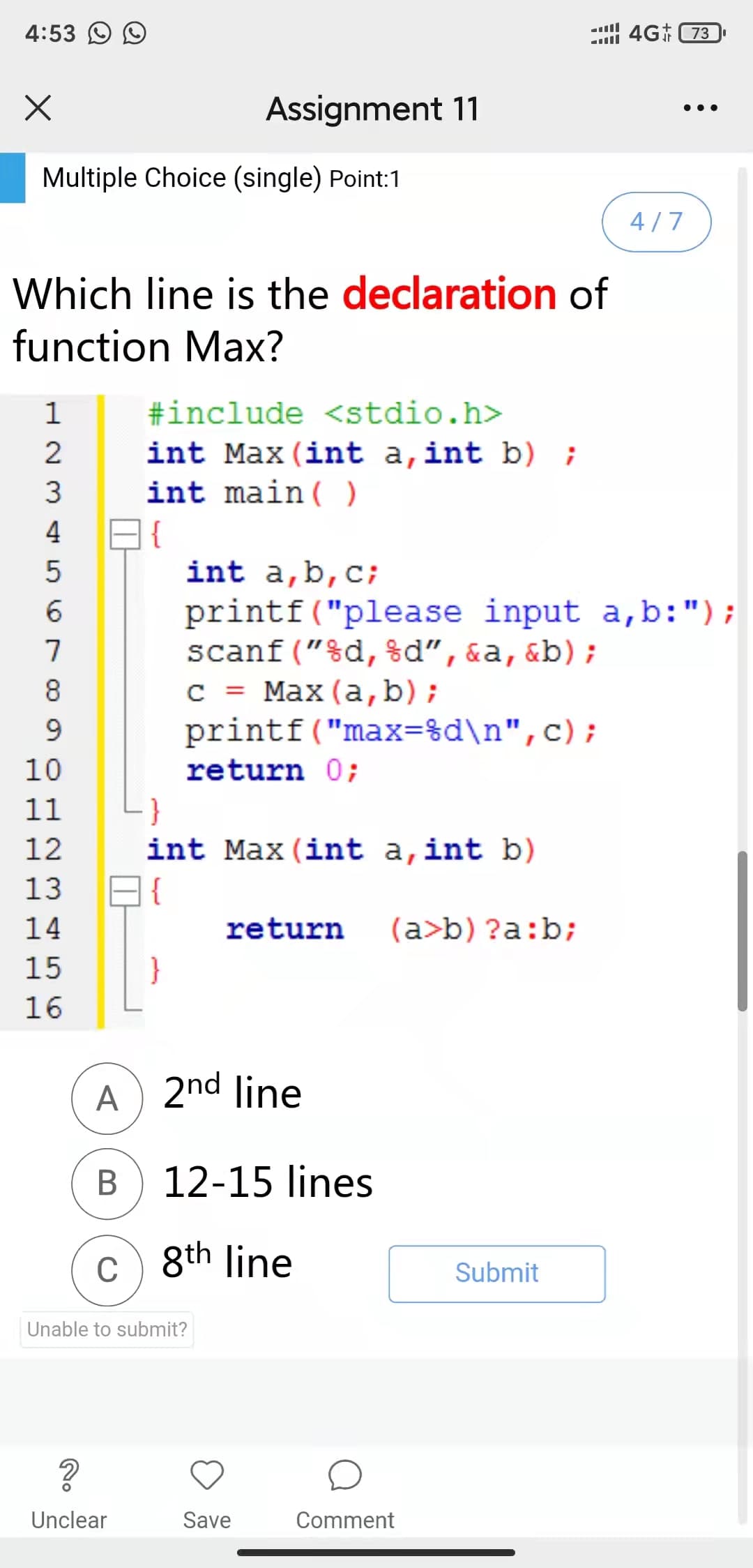 4:53 O O
4G 73
Assignment 11
•..
Multiple Choice (single) Point:1
4/7
Which line is the declaration of
function Max?
#include <stdio.h>
int Max (int a,int b) ;
int main( )
1
3
4
{
int a,b,c;
printf("please input a,b:");
scanf ("%d, %d",&a,&b);
с %3D Мах (а, b);
printf("max=%d\n",c);
8
9.
10
return 0;
11
12
int Max (int a,int b)
13
14
return
(a>b) ?a:b;
15
}
16
A) 2nd line
В
12-15 lines
c) 8th line
Submit
Unable to submit?
Unclear
Save
Comment
