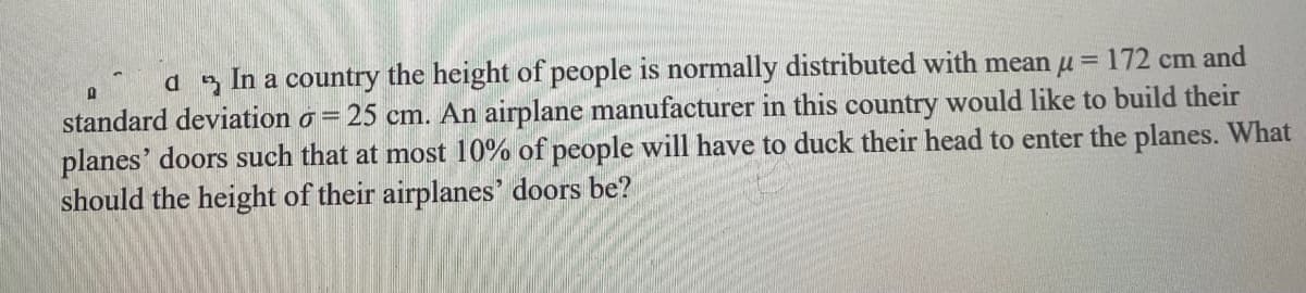 a In a country the height of people is normally distributed with mean u = 172 cm and
standard deviation o = 25 cm. An airplane manufacturer in this country would like to build their
planes' doors such that at most 10% of people will have to duck their head to enter the planes. What
should the height of their airplanes' doors be?
