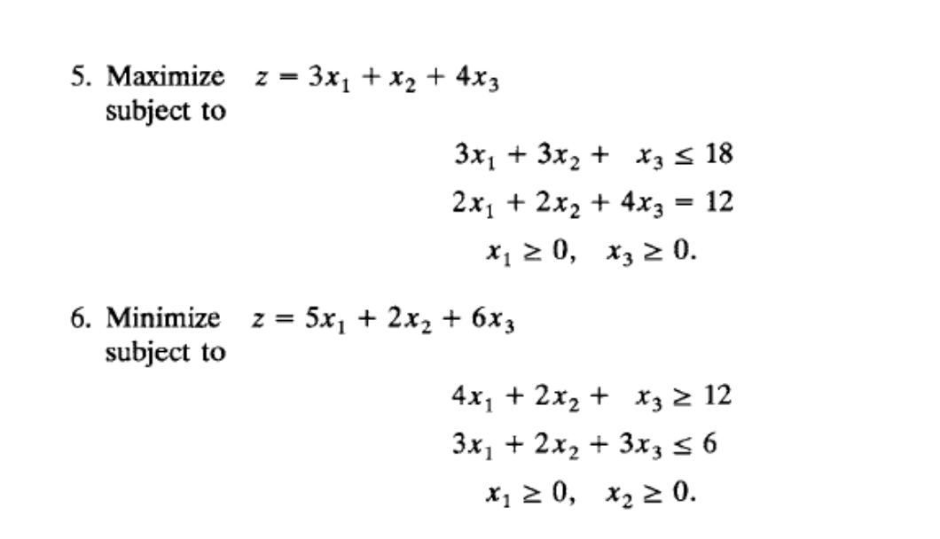 5. Maximize
subject to
3x1 + x2 + 4x3
z =
3x1 + 3x, + X3 < 18
2x1 + 2x2 + 4xz = 12
x1 2 0, x3 2 0.
6. Minimize
z = 5x1 + 2x2 + 6x3
subject to
4x1 + 2x, + x3 z 12
Зx, + 2х, + 3x, s 6
х, 2 0, х, 2 0.
