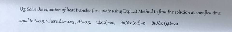 Q2: Solve the equation of heat transfer for a plate using Explicit Method to find the solution at specified time
equal to t-0.9. where Ax-0.25, At-0.3, u(x,0)=20, du/dx (o,t)-o, du/dx (1,1)=20