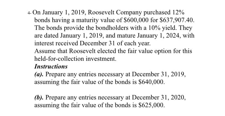 4- On January 1, 2019, Roosevelt Company purchased 12%
bonds having a maturity value of $600,000 for $637,907.40.
The bonds provide the bondholders with a 10% yield. They
are dated January 1, 2019, and mature January 1, 2024, with
interest received December 31 of each year.
Assume that Roosevelt elected the fair value option for this
held-for-collection investment.
Instructions
(a). Prepare any entries necessary at December 31, 2019,
assuming the fair value of the bonds is $640,000.
(b). Prepare any entries necessary at December 31, 2020,
assuming the fair value of the bonds is $625,000.
