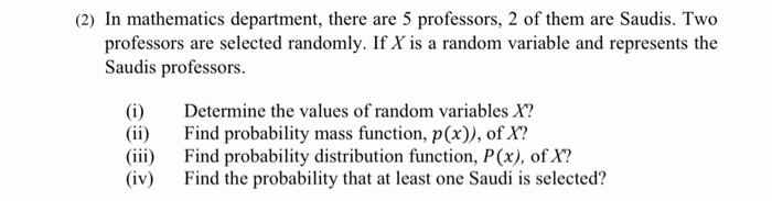 (2) In mathematics department, there are 5 professors, 2 of them are Saudis. Two
professors are selected randomly. If X is a random variable and represents the
Saudis professors.
(i)
(ii)
(iii)
(iv)
Determine the values of random variables X?
Find probability mass function, p(x)), of X?
Find probability distribution function, P(x), of X?
Find the probability that at least one Saudi is selected?
