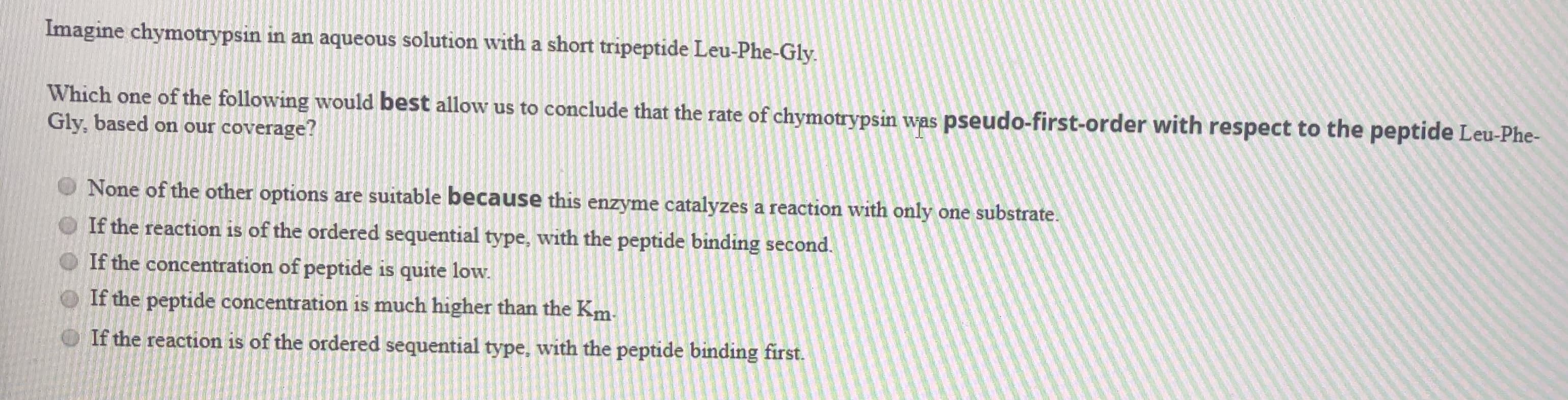 Which one of the following would best allow us to conclude that the rate of chymotrypsin was pseudo-first-order with respect to the peptide Leu-Phe-
Gly, based on our coverage?
O None of the other options are suitable because this enzyme catalyzes a reaction with only one substrate.
O If the reaction is of the ordered sequential type, with the peptide binding second.
O If the concentration of peptide is quite low.
O If the peptide concentration is much higher than the Km.
O If the reaction is of the ordered sequential type, with the peptide binding first.
