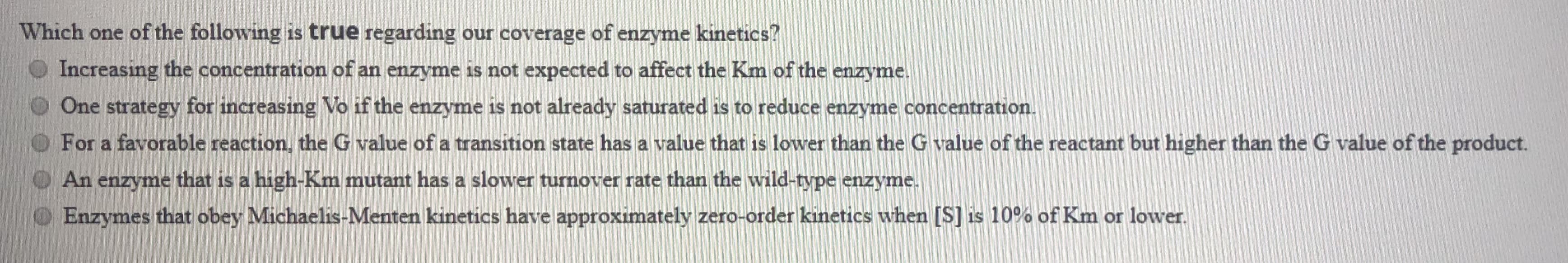Which one of the following is true regarding our coverage of enzyme kinetics?
Increasing the concentration of an enzyme is not expected to affect the Km of the enzyme.
One strategy for increasing Vo if the enzyme is not already saturated is to reduce enzyme concentration.
For a favorable reaction, the G value of a transition state has a value that is lower than the G value of the reactant but higher than the G value of the product.
An enzyme that is a high-Km mutant has a slower turnover rate than the wild-type enzyme.
Enzymes that obey Michaelis-Menten kinetics have approximately zero-order kinetics when [S] is 10% of Km or lower.
