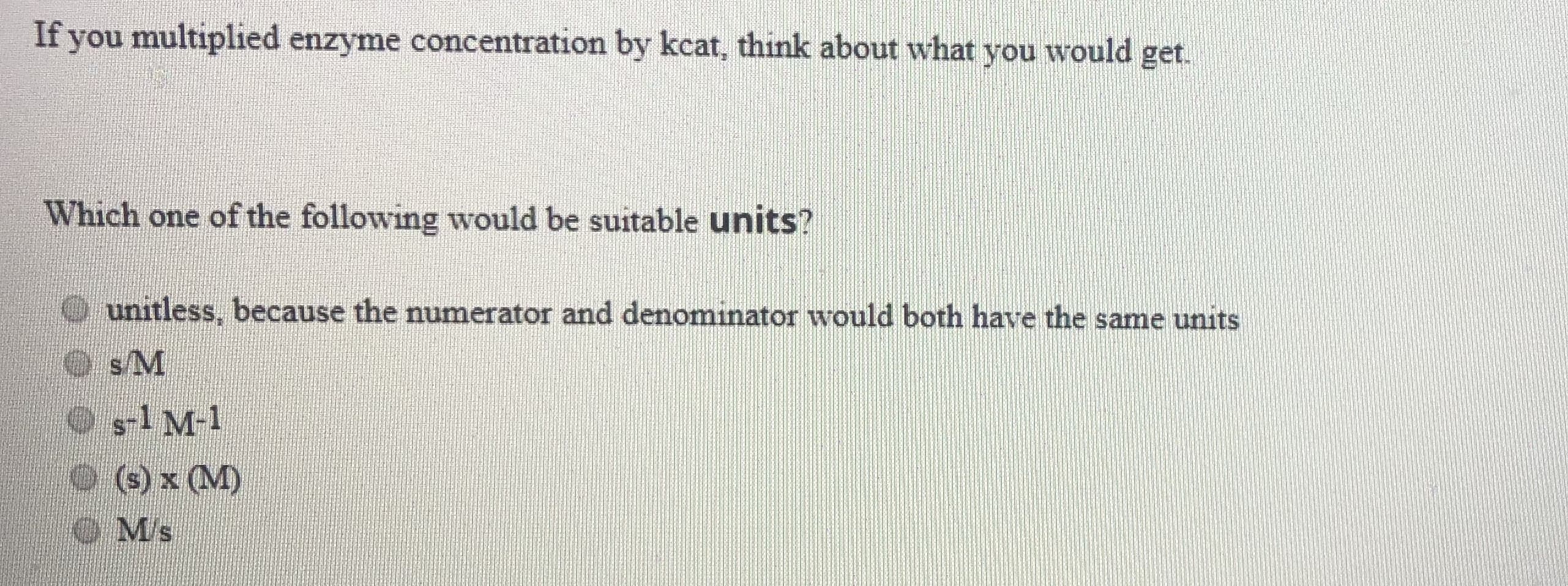 If you multiplied enzyme concentration by kcat, think about what you would get.
Which one of the following would be suitable units?
unitless, because the numerator and denominator would both have the same units
O s1 M-1
(s) x (M)
O Ms
