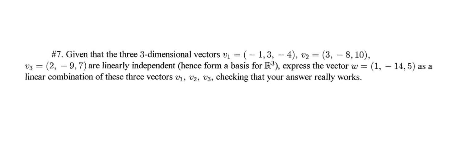 #7. Given that the three 3-dimensional vectors v1 = (- 1,3, - 4), v2 = (3, – 8, 10),
v3 = (2, – 9,7) are linearly independent (hence form a basis for R³), express the vector w = (1, – 14, 5) as a
linear combination of these three vectors v1, v2, V3, checking that your answer really works.
