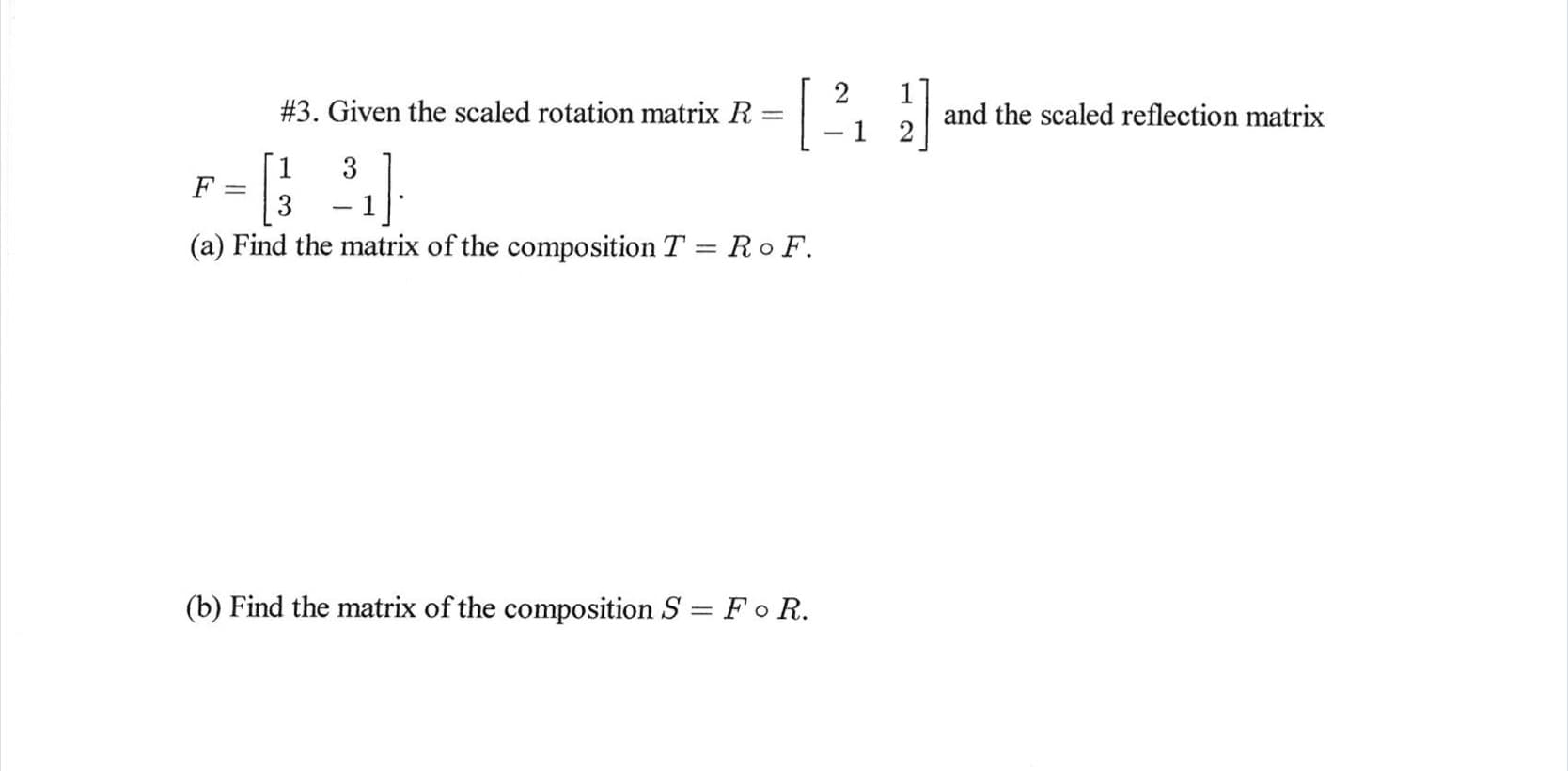 #3. Given the scaled rotation matrix R
and the scaled reflection matrix
-1 2
3
3
(a) Find the matrix of the composition T = Ro F.
(b) Find the matrix of the composition S = Fo R.
