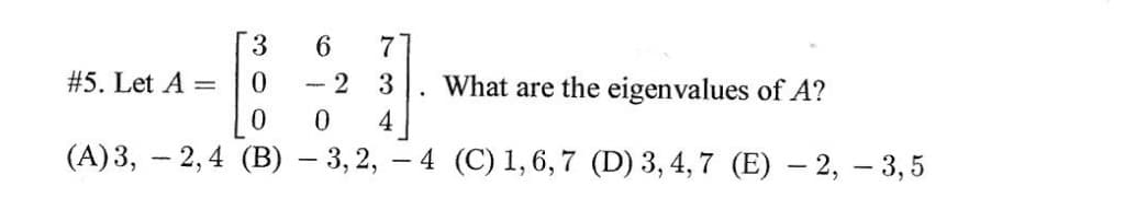 3
6.
#5. Let A =
-- 2 3
What are the eigenvalues of A?
4
0.
(A)3, – 2,4 (B) – 3, 2,
- 4 (C) 1, 6,7 (D) 3, 4,7 (E) – 2, – 3,5
