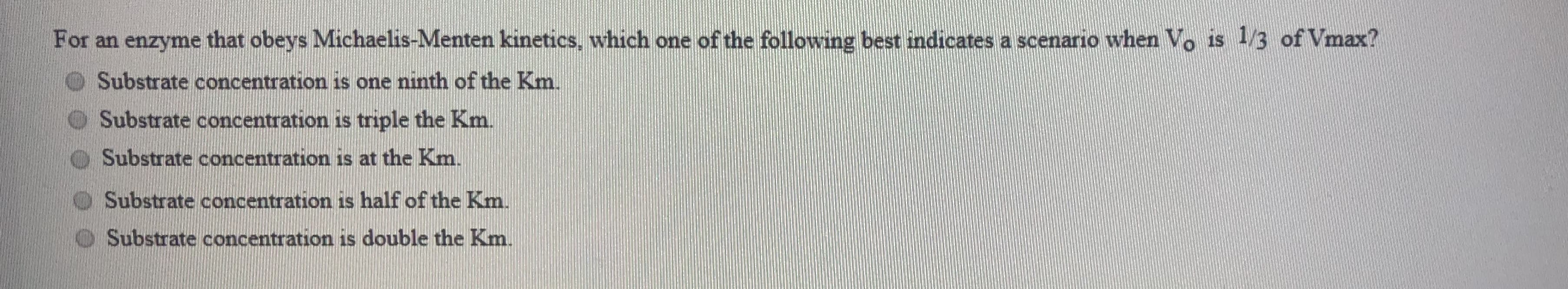 For an enzyme that obeys Michaelis-Menten kinetics, which one of the following best indicates a scenario when Vo is 1/3 of Vmax?
Substrate concentration is one ninth of the Km.
Substrate concentration is triple the Km.
Substrate concentration is at the Km.
Substrate concentration is half of the Km.
Substrate concentration is double the Km
