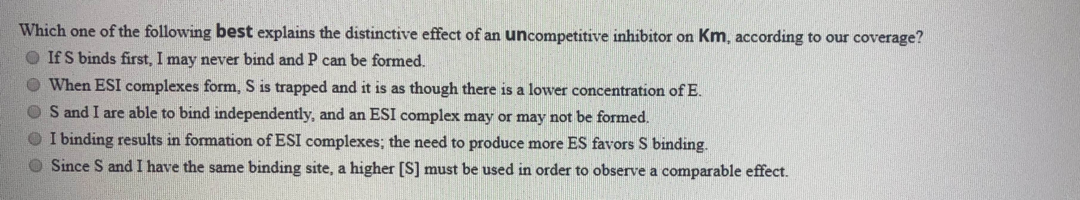 Which one of the following best explains the distinctive effect of an uncompetitive inhibitor on Km, according to our coverage?
If S binds first, I may never bind and P can be formed.
When ESI complexes form, S is trapped and it is as though there is a lower concentration of E.
