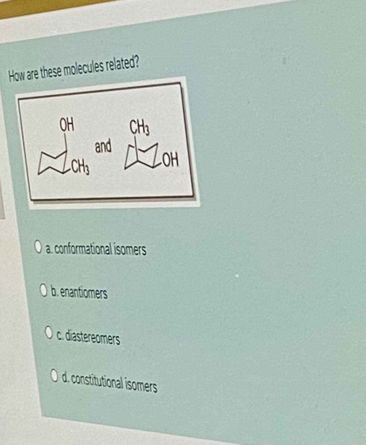 How are these molecules related?
OH
CH3
and
CH3
ZOH
O a.conformational isomers
O b.enantiomers
Oc diasterecmers
Od.constitutional isomers
