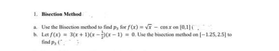1. Bisection Method
a. Use the Bisection method to find p, for f(x) = V - cos x on (0,1] (.
b. Let f(x) = 3(x + 1)(x - (x – 1) = 0. Use the bisection method on [–1.25, 2.5] to
find p, (",-:
