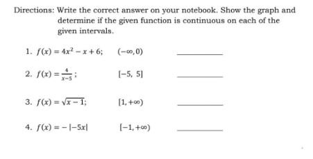 Directions: Write the correct answer on your notebook. Show the graph and
determine if the given function is continuous on each of the
given intervals.
1. f(x) = 4x² – x + 6;
(-0,0)
2. f(x) =:
[-5, 5]
x-5
3. f(x) = Vx – 1;
[1, +0)
4. f(x) = -|-5x|
[-1,+0)
