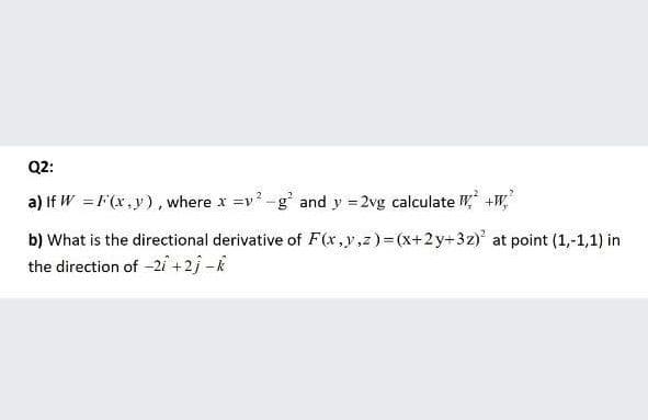 Q2:
a) If W = F(x,y), where x =v -g and y = 2vg calculate W +W,
%3D
b) What is the directional derivative of F(x,y,z)= (x+2y+3z) at point (1,-1,1) in
the direction of -2i +2j -k

