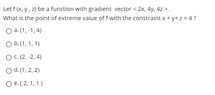 Let f (x, y, z) be a function with gradient vector < 2x, 4y, 4z > .
What is the point of extreme value of f with the constraint x + y+ z = 4?
O a. (1, -1, 4)
O b. (1, 1, 1)
О с. (2, -2, 4)
O d. (1, 2, 2)
Ое. ( 2, 1, 1)
