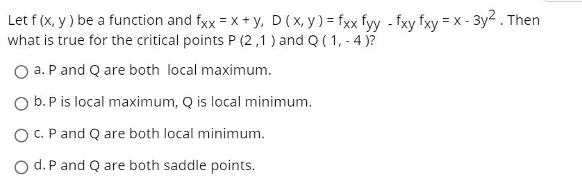 Зу2. Then
Let f (x, y ) be a function and fxx = x + y, D ( x, y ) = fxx fyy - fxy fxy = X -
what is true for the critical points P (2 ,1 ) and Q ( 1, - 4 )?
a. P and Q are both local maximum.
O b. P is local maximum, Q is local minimum.
O C. P and Q are both local minimum.
O d. P and Q are both saddle points.
