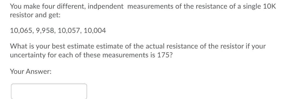 You make four different, indpendent measurements of the resistance of a single 10K
resistor and get:
10,065, 9,958, 10,057, 10,004
What is your best estimate estimate of the actual resistance of the resistor if your
uncertainty for each of these measurements is 175?
Your Answer:

