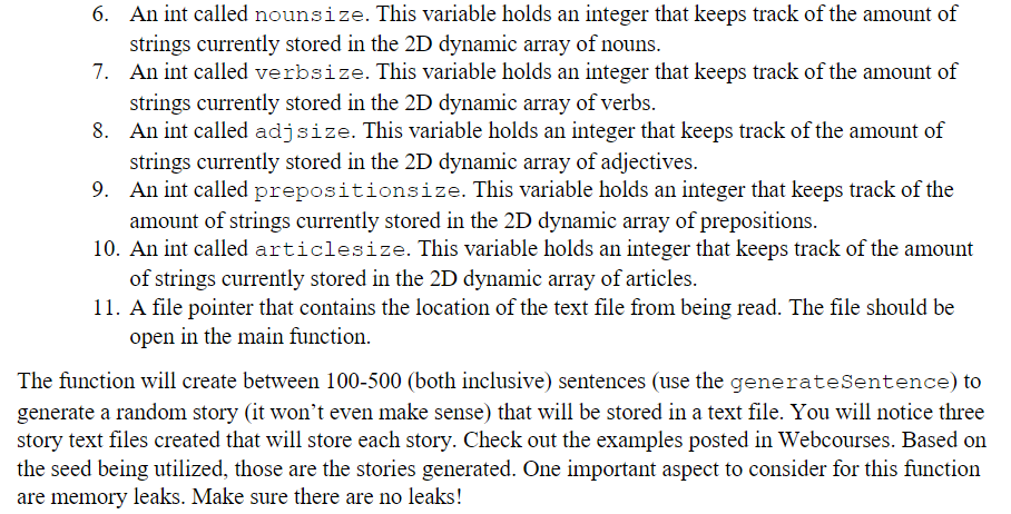 6. An int called nounsize. This variable holds an integer that keeps track of the amount of
strings currently stored in the 2D dynamic array of nouns.
7. An int called verbsize. This variable holds an integer that keeps track of the amount of
strings currently stored in the 2D dynamic array of verbs.
8. An int called adjsize. This variable holds an integer that keeps track of the amount of
strings currently stored in the 2D dynamic array of adjectives.
9. An int called prepositionsize. This variable holds an integer that keeps track of the
amount of strings currently stored in the 2D dynamic array of prepositions.
10. An int called articlesize. This variable holds an integer that keeps track of the amount
of strings currently stored in the 2D dynamic array of articles.
11. A file pointer that contains the location of the text file from being read. The file should be
open in the main function.
The function will create between 100-500 (both inclusive) sentences (use the generateSentence) to
generate a random story (it won't even make sense) that will be stored in a text file. You will notice three
story text files created that will store each story. Check out the examples posted in Webcourses. Based on
the seed being utilized, those are the stories generated. One important aspect to consider for this function
are memory leaks. Make sure there are no leaks!
