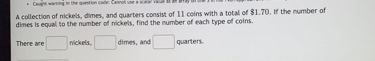 Caught warning in the question code: Cannot use a scalar value as an array
A collection of nickels, dimes, and quarters consist of 11 coins with a total of $1.70. If the number of
dimes is equal to the number of nickels, find the number of each type of coins.
There are
nickels,
dimes, and
quarters.
