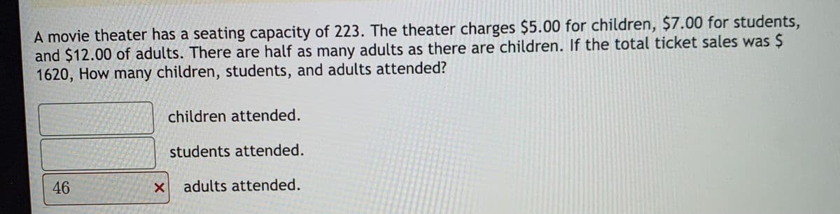 A movie theater has a seating capacity of 223. The theater charges $5.00 for children, $7.00 for students,
and $12.00 of adults. There are half as many adults as there are children. If the total ticket sales was $
1620, How many children, students, and adults attended?
children attended.
students attended.
46
adults attended.

