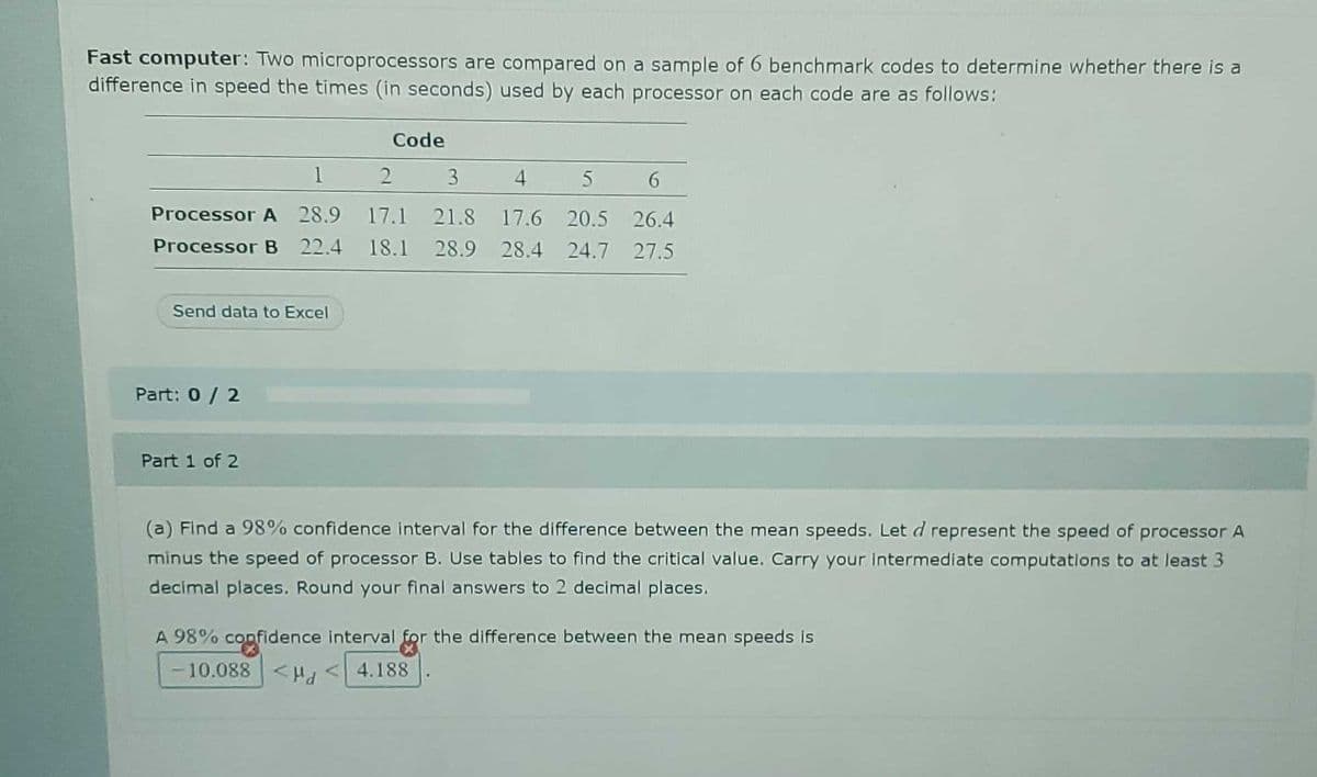 Fast computer: Two microprocessors are compared on a sample of 6 benchmark codes to determine whether there is a
difference in speed the times (in seconds) used by each processor on each code are as follows:
Code
1
3
4
Processor A 28.9 17.1 21.8 17.6 20.5 26.4
Processor B 22.4 18.1 28.9 28.4 24.7 27.5
Send data to Excel
Part: 0/ 2
Part 1 of 2
(a) Find a 98% confidence interval for the difference between the mean speeds. Let d represent the speed of processor A
minus the speed of processor B. Use tables to find the critical value. Carry your intermediate computations to at least 3
decimal places. Round your final answers to 2 decimal places.
A 98% confidence interval for the difference between the mean speeds is
- 10.088 <Hd
<4.188
