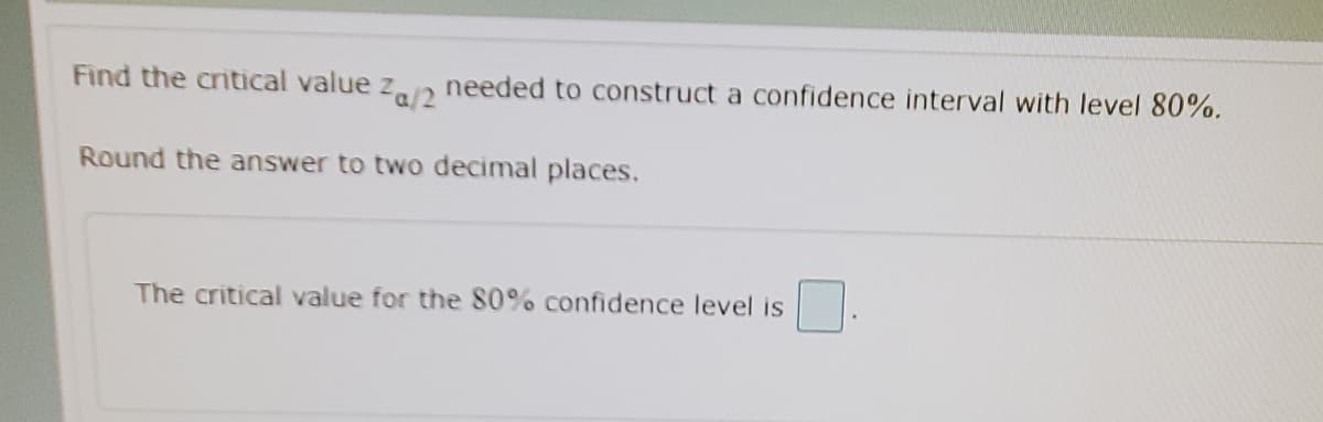 needed to construct a confidence interval with level 80%.
Za12
Find the critical value z
Round the answer to two decimal places.
The critical value for the 80% confidence level is
